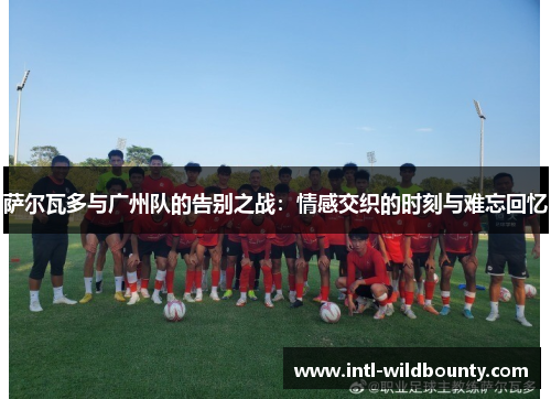 萨尔瓦多与广州队的告别之战：情感交织的时刻与难忘回忆