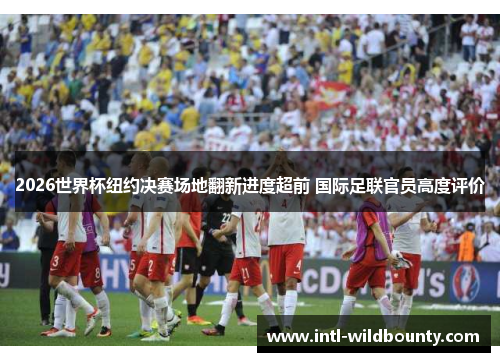 2026世界杯纽约决赛场地翻新进度超前 国际足联官员高度评价